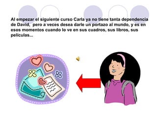 Al empezar el siguiente curso Carla ya no tiene tanta dependencia de David,  pero a veces desea darle un portazo al mundo, y es en esos momentos cuando lo ve en sus cuadros, sus libros, sus películas... 