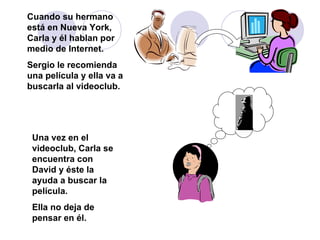 Cuando su hermano está en Nueva York, Carla y él hablan por medio de Internet.  Sergio le recomienda una película y ella va a buscarla al videoclub. Una vez en el videoclub, Carla se encuentra con David y éste la ayuda a buscar la película.  Ella no deja de pensar en él.  
