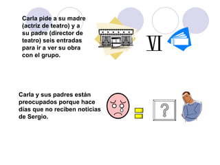 Carla pide a su madre (actriz de teatro) y a su padre (director de teatro) seis entradas para ir a ver su obra con el grupo. Carla y sus padres están preocupados porque hace días que no reciben noticias de Sergio. 