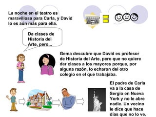 La noche en el teatro es maravillosa para Carla, y David lo es aún más para ella. Gema descubre que David es profesor de Historia del Arte, pero que no quiere dar clases a los mayores porque, por alguna razón, lo echaron del otro colegio en el que trabajaba. Da clases de Historia del Arte, pero... El padre de Carla va a la casa de Sergio en Nueva York y no le abre nadie. Un vecino le dice que hace días que no lo ve. 