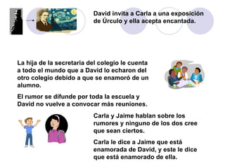 David invita a Carla a una exposición de Úrculo y ella acepta encantada. La hija de la secretaria del colegio le cuenta a todo el mundo que a David lo echaron del otro colegio debido a que se enamoró de un alumno. El rumor se difunde por toda la escuela y David no vuelve a convocar más reuniones. Carla y Jaime hablan sobre los rumores y ninguno de los dos cree que sean ciertos.  Carla le dice a Jaime que está enamorada de David, y este le dice que está enamorado de ella. 