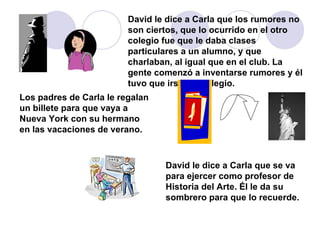 David le dice a Carla que los rumores no son ciertos, que lo ocurrido en el otro colegio fue que le daba clases particulares a un alumno, y que charlaban, al igual que en el club. La gente comenzó a inventarse rumores y él tuvo que irse del colegio. Los padres de Carla le regalan un billete para que vaya a Nueva York con su hermano en las vacaciones de verano. David le dice a Carla que se va para ejercer como profesor de Historia del Arte. Él le da su sombrero para que lo recuerde. 