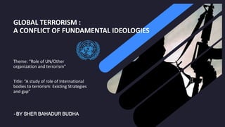 GLOBAL TERRORISM :
A CONFLICT OF FUNDAMENTAL IDEOLOGIES
Theme: “Role of UN/Other
organization and terrorism”
Title: “A study of role of International
bodies to terrorism: Existing Strategies
and gap”
- BY SHER BAHADUR BUDHA
 