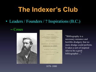• Leaders / Founders / ? Inspirations (B.C.)
– Coues
1878–1880
“Bibliography is a
necessary nuisance and
horrible drudgery that no
mere drudge could perform.
It takes a sort of inspired
idiot to be a good
bibliographer ...”
The Indexer’s Club
 