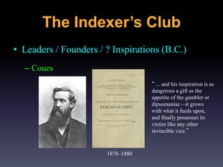 • Leaders / Founders / ? Inspirations (B.C.)
– Coues
1878–1880
“ ... and his inspiration is as
dangerous a gift as the
appetite of the gambler or
dipsomaniac—it grows
with what it feeds upon,
and finally possesses its
victim like any other
invincible vice.”
The Indexer’s Club
 