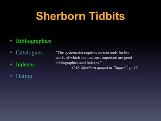 Sherborn Tidbits
• Bibliographies
• Catalogues
• Indexes
• Dating
“The systematist requires certain tools for his
work, of which not the least important are good
bibliographies and indexes.”
–C.D. Sherborn quoted in “Squire”, p. 49
 