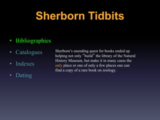 • Bibliographies
• Catalogues
• Indexes
• Dating
Sherborn’s unending quest for books ended up
helping not only “build” the library of the Natural
History Museum, but make it in many cases the
only place or one of only a few places one can
find a copy of a rare book on zoology.
Sherborn Tidbits
 