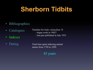 • Bibliographies
• Catalogues
• Indexes
• Dating
Timeline for Index Animalium II
- began work in 1902?
- last part published in July 1933
Total time spent indexing animal
names from 1758 to 1850:
43 years
Sherborn Tidbits
 
