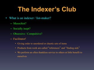 The Indexer’s Club
• What is an indexer / list-maker?
– Masochist?
– Socially inept?
– Obsessive / Compulsive?
– Facilitator!
• Giving order to unordered or chaotic sets of items
• Products from work are called “references” and “finding aids”
• We perform an often thankless service to others at little benefit to
ourselves
 