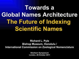 Towards a Global Names Architecture The Future of Indexing  Scientific Names  Richard L. Pyle Bishop Museum, Honolulu / International Commission on Zoological Nomenclature Sherborn Symposium London, 28 October 2011 