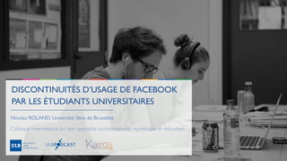 DISCONTINUITÉS D’USAGE DE FACEBOOK
PAR LES ÉTUDIANTS UNIVERSITAIRES
Nicolas ROLAND, Université libre de Bruxelles
Colloque international sur une approche sociocritique du numérique en éducation
 