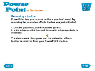 Removing a toolbar
PowerPoint lets you remove toolbars you don‟t need. Try
removing the animation effects toolbar you just activated.

1. Click the View menu, and then point to Toolbar.
2. In the submenu, click the check box next to animation effects to
deselect it.

The check mark disappears and the animation effects
toolbar is removed form your PowerPoint window.
 