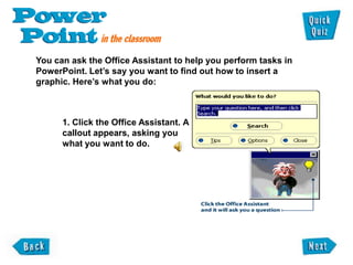 You can ask the Office Assistant to help you perform tasks in
PowerPoint. Let‟s say you want to find out how to insert a
graphic. Here‟s what you do:



      1. Click the Office Assistant. A
      callout appears, asking you
      what you want to do.
 