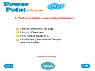 1. You know a toolbar is successfully docked when...



    it moves to the side of the page.
    it turns a different color.
    move handles appear on it.
    a loud whistling sound comes from your
    computer speakers.




                    Click on the correct answer.




                           Tutorial
 