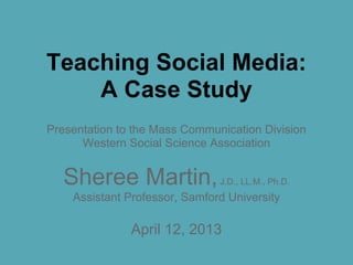 Teaching Social Media:
A Case Study
Presentation to the Mass Communication Division
Western Social Science Association
Sheree Martin,J.D., LL.M., Ph.D.
Assistant Professor, Samford University
April 12, 2013
 