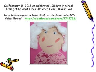On February 16, 2012 we celebrated 100 days in school.
This might be what I look like when I am 100 years old.

Here is where you can hear all of us talk about being 100!
Voice Thread: http://voicethread.com/share/2742753/
 