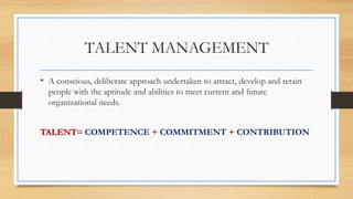 TALENT MANAGEMENT
• A conscious, deliberate approach undertaken to attract, develop and retain
people with the aptitude and abilities to meet current and future
organizational needs.
TALENT= COMPETENCE + COMMITMENT + CONTRIBUTION
 