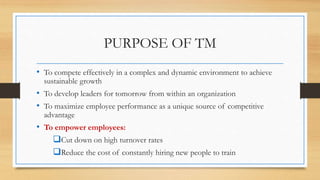 PURPOSE OF TM
• To compete effectively in a complex and dynamic environment to achieve
sustainable growth
• To develop leaders for tomorrow from within an organization
• To maximize employee performance as a unique source of competitive
advantage
• To empower employees:
Cut down on high turnover rates
Reduce the cost of constantly hiring new people to train
 