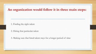 An organization would follow it in three main steps:
1. Finding the right talent
2. Hiring that particular talent
3. Making sure that hired talent stays for a longer period of time
 