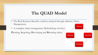 The QUAD Model
• The Real Business Benefits could be attained through effective Talent
Management.
• A complete talent management Methodology involves:
Planning, Acquiring, Developing and Retaining talent.
 