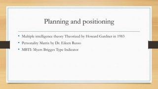Planning and positioning
• Multiple intelligence theory Theorized by Howard Gardner in 1983
• Personality Matrix by Dr. Eileen Russo
• MBTI: Myers Brigges Type Indicator
 