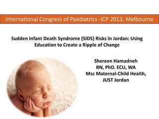 International Congress of Paediatrics -ICP 2013, Melbourne
Sudden Infant Death Syndrome (SIDS) Risks in Jordan: Using
Education to Create a Ripple of Change
Shereen Hamadneh
RN, PhD. ECU, WA
Msc Maternal-Child Health,
JUST Jordan

 