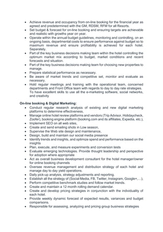  Achieve revenue and occupancy from on-line booking for the financial year as
agreed and predetermined with the GM, RDSM, RFM for all Resorts.
 Set budget & forecast for on-line booking and ensuring targets are achievable
and realistic with growths year on year.
 Operate within the annual budget guidelines, monitoring and controlling, on an
ongoing basis, departmental costs to ensure performance against budget so to
maximum revenue and ensure profitability is achieved for each hotel.
Separately.
 Part of the key business decisions making team within the hotel controlling the
optimum market mix according to budget, market conditions and recent
forecasts and situation.
 Part of the key business decisions making team for choosing new properties to
manage.
 Prepare statistical performance as necessary.
 Be aware of market trends and competitive set, monitor and evaluate as
necessary.
 Hold regular meetings and training with the operational team, concerned
departments and Front Office team with regards to day to day rate strategies.
To have excellent skills to use all the e-marketing software, social networks,
and creativity
On-line booking & Digital Marketing:
 Conduct regular research analysis of existing and new digital marketing
platforms to determine effectiveness,
 Manage online hotel review platforms and vendors (Trip Advisor, Holidaycheck,
Zoofer), booking engine platform (booking.com and its affiliates, Expedia, etc.),
 Implement SEO on all web sites,
 Create and send emailing shots in Low season,
 Supervise the Web site design and maintenance,
 Design, build and maintain our social media presence
 Identify trends and insights, and optimize spend and performance based on the
insights
 Plan, execute, and measure experiments and conversion tests
 Evaluate emerging technologies. Provide thought leadership and perspective
for adoption where appropriate
 Act as overall business development consultant for the hotel manager/owner
for online booking channels
 Oversee revenue management and distribution strategy of each hotel and
manage day to day yield operations.
 Daily pick-up analysis, strategy adjustments and reporting.
 Establish all the strategy of (Social Media, FB, Twitter, Instagram, Google+,…),
 Perform competitive benchmark studies and follow market trends.
 Create and maintain a 12 month rolling demand calendar.
 Create and develop pricing strategies in conjunction with the individuality of
each hotel.
 Provide weekly dynamic forecast of expected results, variances and budget
comparisons.
 Responsible for assessing, analyzing and pricing group business strategies
 