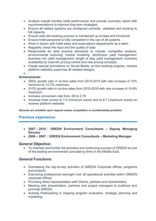  Analyze overall monthly hotel performance and provide summary report with
recommendations to improve long term strategies.
 Ensure all related systems are configured correctly, validated and working to
full capacity
 Ensure web site booking process is maintained up-to-date and functional.
 Ensure hotel personnel is fully competent in the use of all systems
 Work in liaison with hotel sales and reservations departments as a team.
 Regularly check the input and the quality of data
 Responsible for best practice standards to include: competitor analysis;
environmental scanning; market modeling; distribution yield management;
business mix yield management; length of stay yield management; inventory
availability by channel; pricing control and new pricing concepts,
 Create special promotions on Social Media, on-line booking engines, reviews
platform websites supervise all needed designs,

Achievements:
 260% growth ratio in on-line sales from 2014-2015 with rate increase of 10%
minimum to 12.7% maximum,
 310% growth ratio in on-line sales from 2015-2016 with rate increase of 15.6%
maximum.
 Increase conversion rate from .06 to 2.79
 Increase hotel scores to 7.9 (minimum score) and to 8.7 (maximum score) on
reviews platform websites
Records are available upon request unless competition or confidentiality prohibits.
Previous experience:
 2007 – 2010 : GREEN Environment Consultants – Deputy Managing
Director
 2004 – 2007 : GREEN Environment Consultants – Marketing Manager
General Objective:
 To maintain and further the activities and continuing success of GREEN as one
of the leading environmental consultancy firms in the Middle East.
General Functions:
 Overseeing the day-to-day activities of GREEN Corporate offices, programs
and projects.
 Exercising professional oversight over all operational activities within GREEN
corporate offices.
 Providing direct representation with Clients, partners and shareholders.
 Meeting with shareholders, partners and project managers to publicize and
promote GREEN.
 Actively Participating in ongoing program evaluation, strategic planning and
marketing.
 