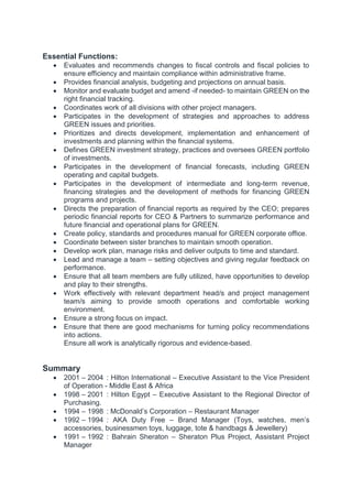 Essential Functions:
 Evaluates and recommends changes to fiscal controls and fiscal policies to
ensure efficiency and maintain compliance within administrative frame.
 Provides financial analysis, budgeting and projections on annual basis.
 Monitor and evaluate budget and amend -if needed- to maintain GREEN on the
right financial tracking.
 Coordinates work of all divisions with other project managers.
 Participates in the development of strategies and approaches to address
GREEN issues and priorities.
 Prioritizes and directs development, implementation and enhancement of
investments and planning within the financial systems.
 Defines GREEN investment strategy, practices and oversees GREEN portfolio
of investments.
 Participates in the development of financial forecasts, including GREEN
operating and capital budgets.
 Participates in the development of intermediate and long-term revenue,
financing strategies and the development of methods for financing GREEN
programs and projects.
 Directs the preparation of financial reports as required by the CEO; prepares
periodic financial reports for CEO & Partners to summarize performance and
future financial and operational plans for GREEN.
 Create policy, standards and procedures manual for GREEN corporate office.
 Coordinate between sister branches to maintain smooth operation.
 Develop work plan, manage risks and deliver outputs to time and standard.
 Lead and manage a team – setting objectives and giving regular feedback on
performance.
 Ensure that all team members are fully utilized, have opportunities to develop
and play to their strengths.
 Work effectively with relevant department head/s and project management
team/s aiming to provide smooth operations and comfortable working
environment.
 Ensure a strong focus on impact.
 Ensure that there are good mechanisms for turning policy recommendations
into actions.
Ensure all work is analytically rigorous and evidence-based.
Summary
 2001 – 2004 : Hilton International – Executive Assistant to the Vice President
of Operation - Middle East & Africa
 1998 – 2001 : Hilton Egypt – Executive Assistant to the Regional Director of
Purchasing.
 1994 – 1998 : McDonald’s Corporation – Restaurant Manager
 1992 – 1994 : AKA Duty Free – Brand Manager (Toys, watches, men’s
accessories, businessmen toys, luggage, tote & handbags & Jewellery)
 1991 – 1992 : Bahrain Sheraton – Sheraton Plus Project, Assistant Project
Manager
 