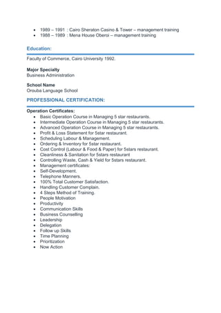  1989 – 1991 : Cairo Sheraton Casino & Tower – management training
 1988 – 1989 : Mena House Oberoi – management training
Education:
Faculty of Commerce, Cairo University 1992.
Major Specialty
Business Administration
School Name
Orouba Language School
PROFESSIONAL CERTIFICATION:
Operation Certificates:
 Basic Operation Course in Managing 5 star restaurants.
 Intermediate Operation Course in Managing 5 star restaurants.
 Advanced Operation Course in Managing 5 star restaurants.
 Profit & Loss Statement for 5star restaurant.
 Scheduling Labour & Management.
 Ordering & Inventory for 5star restaurant.
 Cost Control (Labour & Food & Paper) for 5stars restaurant.
 Cleanliness & Sanitation for 5stars restaurant
 Controlling Waste, Cash & Yield for 5stars restaurant.
 Management certificates:
 Self-Development.
 Telephone Manners.
 100% Total Customer Satisfaction.
 Handling Customer Complain.
 4 Steps Method of Training.
 People Motivation
 Productivity
 Communication Skills
 Business Counselling
 Leadership
 Delegation
 Follow up Skills
 Time Planning
 Prioritization
 Now Action
 