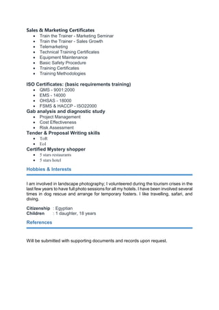 Sales & Marketing Certificates
 Train the Trainer - Marketing Seminar
 Train the Trainer - Sales Growth
 Telemarketing
 Technical Training Certificates
 Equipment Maintenance
 Basic Safety Procedure
 Training Certificates
 Training Methodologies
ISO Certificates: (basic requirements training)
 QMS - 9001:2000
 EMS - 14000
 OHSAS - 18000
 FSMS & HACCP - ISO22000
Gab analysis and diagnostic study
 Project Management
 Cost Effectiveness
 Risk Assessment
Tender & Proposal Writing skills
 ToR
 EoI
Certified Mystery shopper
 5 stars restaurants
 5 stars hotel
Hobbies & Interests
I am involved in landscape photography; I volunteered during the tourism crises in the
last few years to have full photo sessions for all my hotels. I have been involved several
times in dog rescue and arrange for temporary fosters. I like travelling, safari, and
diving.
Citizenship : Egyptian
Children : 1 daughter, 18 years
References
Will be submitted with supporting documents and records upon request.
 