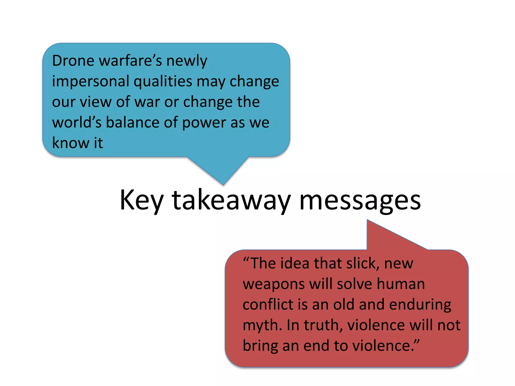 Drone warfare’s newly
impersonal qualities may change
our view of war or change the
world’s balance of power as we
know it


         Key takeaway messages
                         “The idea that slick, new
                         weapons will solve human
                         conflict is an old and enduring
                         myth. In truth, violence will not
                         bring an end to violence.”
 