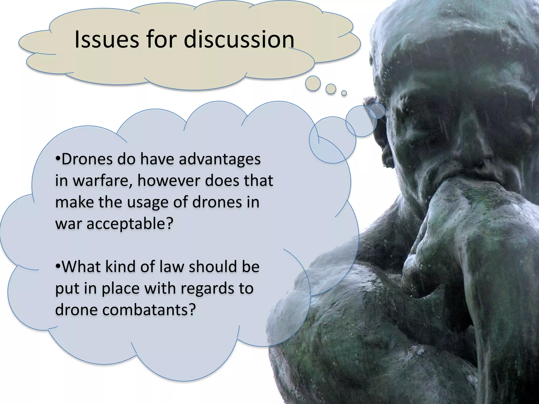 Issues for discussion



•Drones do have advantages
in warfare, however does that
make the usage of drones in
war acceptable?

•What kind of law should be
put in place with regards to
drone combatants?
 