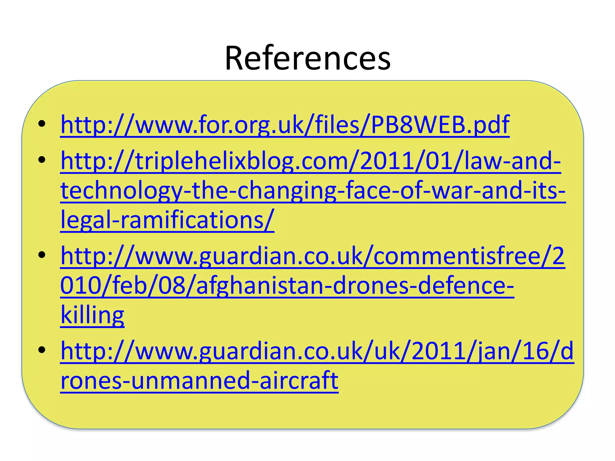 References
• http://www.for.org.uk/files/PB8WEB.pdf
• http://triplehelixblog.com/2011/01/law-and-
  technology-the-changing-face-of-war-and-its-
  legal-ramifications/
• http://www.guardian.co.uk/commentisfree/2
  010/feb/08/afghanistan-drones-defence-
  killing
• http://www.guardian.co.uk/uk/2011/jan/16/d
  rones-unmanned-aircraft
 