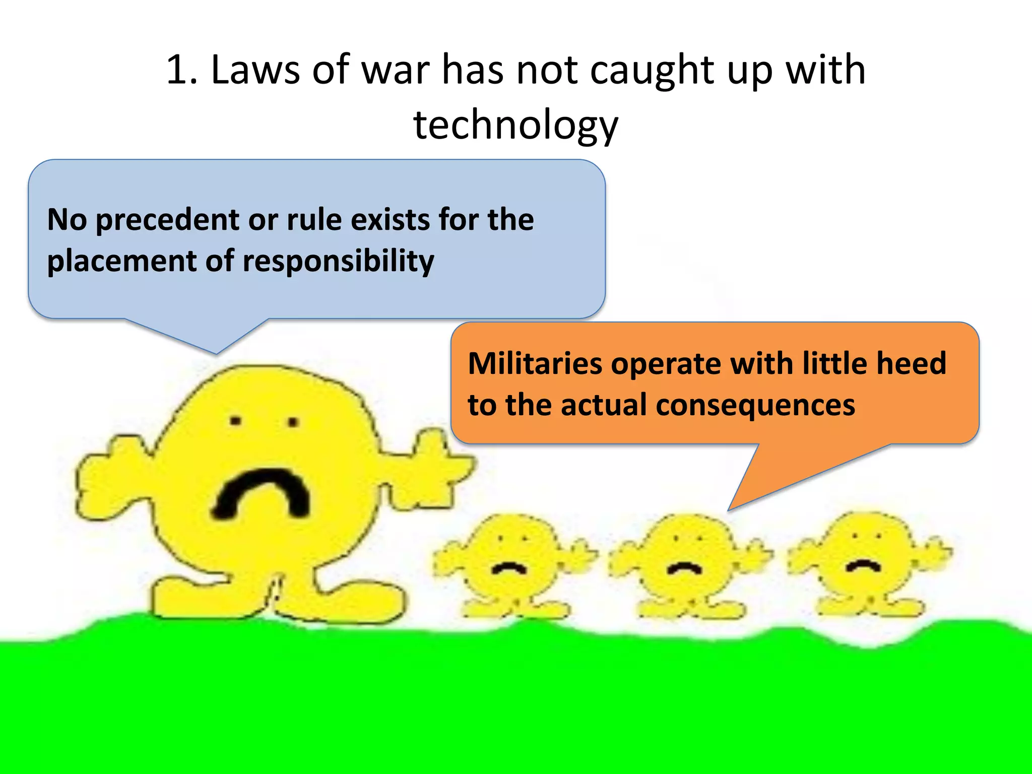 1. Laws of war has not caught up with
                     technology
No precedent or rule exists for the
placement of responsibility

                              Militaries operate with little heed
                              to the actual consequences
 