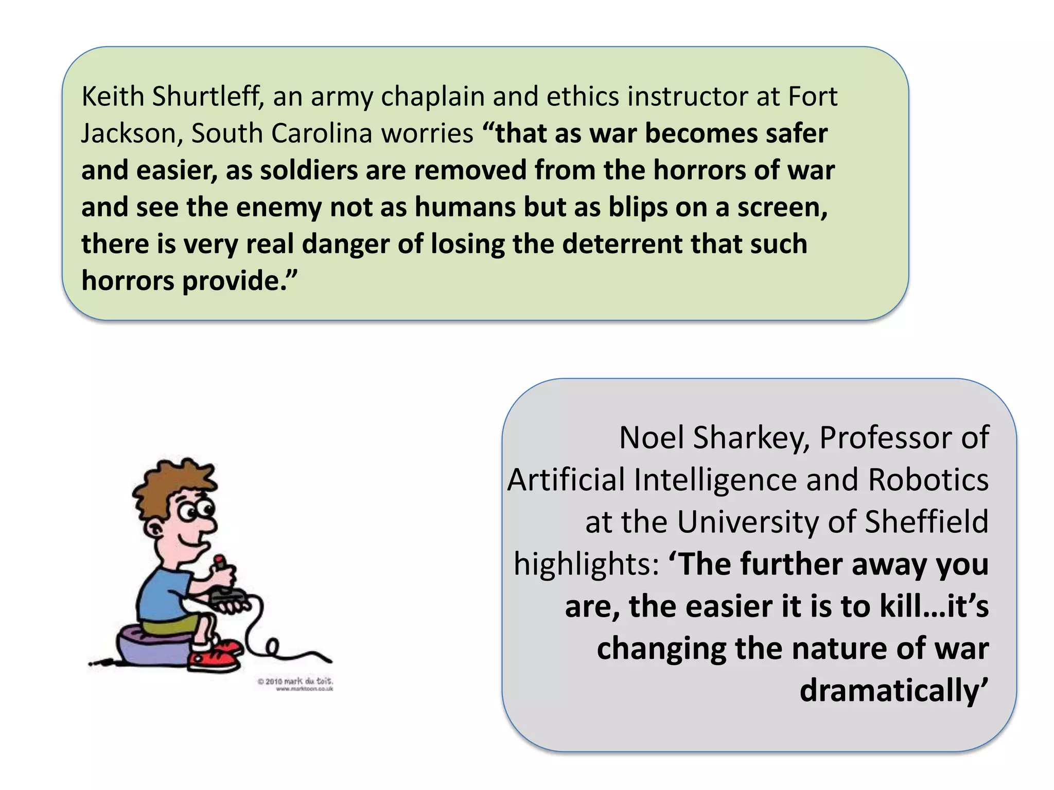 Keith Shurtleff, an army chaplain and ethics instructor at Fort
Jackson, South Carolina worries “that as war becomes safer
and easier, as soldiers are removed from the horrors of war
and see the enemy not as humans but as blips on a screen,
there is very real danger of losing the deterrent that such
horrors provide.”




                                            Noel Sharkey, Professor of
                                   Artificial Intelligence and Robotics
                                         at the University of Sheffield
                                   highlights: ‘The further away you
                                        are, the easier it is to kill…it’s
                                          changing the nature of war
                                                          dramatically’
 