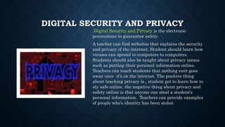 DIGITAL SECURITY AND PRIVACY
Digital Security and Privacy is the electronic
precautions to guarantee safety.
A teacher can find websites that explains the security
and privacy of the internet. Student should learn how
viruses can spread to computers to computers.
Students should also be taught about privacy issues
such as putting their personal information online.
Teachers can teach students that nothing ever goes
away once it’s on the internet. The positive thing
about teaching privacy is , student get to learn how to
sty safe online, the negative thing about privacy and
safety online is that anyone can steal a student’s
personal information. Teachers can provide examples
of people who’s identity has been stolen
 