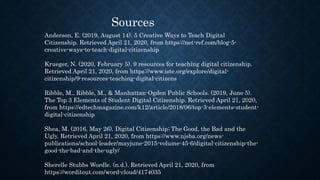 Sources
Anderson, E. (2019, August 14). 5 Creative Ways to Teach Digital
Citizenship. Retrieved April 21, 2020, from https://net-ref.com/blog-5-
creative-ways-to-teach-digital-citizenship
Krueger, N. (2020, February 5). 9 resources for teaching digital citizenship.
Retrieved April 21, 2020, from https://www.iste.org/explore/digital-
citizenship/9-resources-teaching-digital-citizens
Ribble, M., Ribble, M., & Manhattan-Ogden Public Schools. (2019, June 5).
The Top 3 Elements of Student Digital Citizenship. Retrieved April 21, 2020,
from https://edtechmagazine.com/k12/article/2018/06/top-3-elements-student-
digital-citizenship
Shea, M. (2016, May 26). Digital Citizenship: The Good, the Bad and the
Ugly. Retrieved April 21, 2020, from https://www.njsba.org/news-
publications/school-leader/mayjune-2015-volume-45-6/digital-citizenship-the-
good-the-bad-and-the-ugly/
Sherelle Stubbs Wordle. (n.d.). Retrieved April 21, 2020, from
https://worditout.com/word-cloud/4174035
 