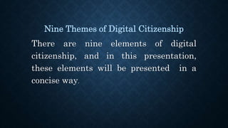 Nine Themes of Digital Citizenship
There are nine elements of digital
citizenship, and in this presentation,
these elements will be presented in a
concise way.
 