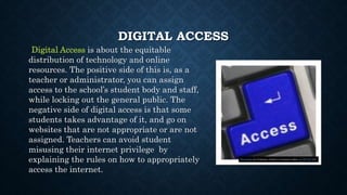 DIGITAL ACCESS
Digital Access is about the equitable
distribution of technology and online
resources. The positive side of this is, as a
teacher or administrator, you can assign
access to the school’s student body and staff,
while locking out the general public. The
negative side of digital access is that some
students takes advantage of it, and go on
websites that are not appropriate or are not
assigned. Teachers can avoid student
misusing their internet privilege by
explaining the rules on how to appropriately
access the internet.
This Photo by Unknown Author is licensed under CC BY-NC-ND
 