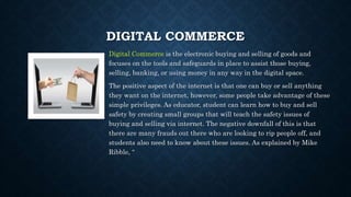 DIGITAL COMMERCE
Digital Commerce is the electronic buying and selling of goods and
focuses on the tools and safeguards in place to assist those buying,
selling, banking, or using money in any way in the digital space.
The positive aspect of the internet is that one can buy or sell anything
they want on the internet, however, some people take advantage of these
simple privileges. As educator, student can learn how to buy and sell
safety by creating small groups that will teach the safety issues of
buying and selling via internet. The negative downfall of this is that
there are many frauds out there who are looking to rip people off, and
students also need to know about these issues. As explained by Mike
Ribble, “
 