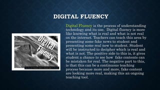 DIGITAL FLUENCY
Digital Fluency is the process of understanding
technology and its use. Digital fluency is more
like knowing what is real and what is not real
on the internet. Teachers can teach this area by
presenting some fake news to student and
presenting some real new to student. Student
will be instructed to decipher which is real and
what is not. The positive side to this is, it gives
student a chance to see how fake contents can
be mistaken for real. The negative part to this,
is that this can be a continuous teaching
process because more and more, fake content
are looking more real, making this an ongoing
teaching tool.
This Photo by Unknown Author is licensed under CC BY-ND
 