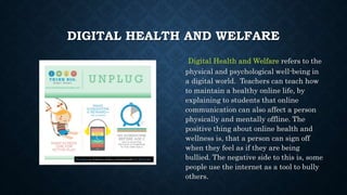 DIGITAL HEALTH AND WELFARE
Digital Health and Welfare refers to the
physical and psychological well-being in
a digital world. Teachers can teach how
to maintain a healthy online life, by
explaining to students that online
communication can also affect a person
physically and mentally offline. The
positive thing about online health and
wellness is, that a person can sign off
when they feel as if they are being
bullied. The negative side to this is, some
people use the internet as a tool to bully
others.
This Photo by Unknown Author is licensed under CC BY-SA-NC
 
