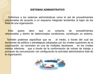 SISTEMAS ADMINISTRATIVO


   Definimos a los sistemas administrativos como la red de procedimientos
relacionados de acuerdo a un esquema integrado tendientes al logro de los
fines de una organización.


   Esto    quiere    decir  que    un    conjunto    de     procedimientos
relacionados y dentro de determinadas condiciones, constituyen un sistema.

  También podemos especificar que es         el medio, a través del cual las
decisiones de política o estratégicas adoptadas por los niveles superiores de la
organización, se concretan en una de múltiples decisiones        en los niveles
medios inferiores que a través de la conformación de rutinas de trabajo y
procesos de comunicación van configurando la actividad administrativa total de
la organización.
 