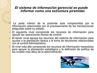 El sistema de información gerencial se puede
        informar como una estructura piramidal.


 La parte inferior de la pirámide esta comprendida por la
  información relacionada con el procesamiento de las transacciones
  preguntas sobre su estado.
 El siguiente nivel comprende los recursos de información para
  apoyar las operaciones diarias de control.
 El tercer nivel agrupa los recursos del sistema de información para
  ayudar a la planeación táctica y la toma de decisiones relacionadas
  con el control Administrativo.
 El nivel más alto comprende los recursos de información necesarios
  para apoyar la planeación estratégica y la definición de política de
  los niveles más altos de la administración.
 
