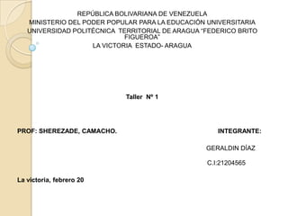 REPÚBLICA BOLIVARIANA DE VENEZUELA
   MINISTERIO DEL PODER POPULAR PARA LA EDUCACIÓN UNIVERSITARIA
   UNIVERSIDAD POLITÉCNICA TERRITORIAL DE ARAGUA “FEDERICO BRITO
                             FIGUEROA”
                    LA VICTORIA ESTADO- ARAGUA




                             Taller Nº 1




PROF: SHEREZADE, CAMACHO.                            INTEGRANTE:

                                                  GERALDIN DÍAZ

                                                  C.I:21204565

La victoria, febrero 20
 