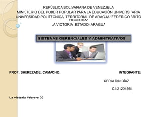REPÚBLICA BOLIVARIANA DE VENEZUELA
    MINISTERIO DEL PODER POPULAR PARA LA EDUCACIÓN UNIVERSITARIA
    UNIVERSIDAD POLITÉCNICA TERRITORIAL DE ARAGUA “FEDERICO BRITO
                              FIGUEROA”
                     LA VICTORIA ESTADO- ARAGUA



                   SISTEMAS GERENCIALES Y ADMINITRATIVOS




PROF: SHEREZADE, CAMACHO.                             INTEGRANTE:

                                              GERALDIN DÍAZ

                                                  C.I:21204565

La victoria, febrero 20
 