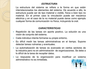 ESTRUCTURA
    La estructura del sistema se refiere a la forma en que están
    interrelacionados los elementos del sistema. De acuerdo a ello, la
    estructura puede ser de tipo material o visible, física o bien tipo no
    material. En el primer caso la vinculación puede ser mecánica
    eléctrica y en el caso de la no material puede darse como ejemplo
    cualquier forma de comunicación no física, incluyendo la oral.


                          CARACTERISTICAS
   Repetición de las tareas sin aporte positivo. La solución es una
    visión de conjunto del sistema.
   Cada individuo intenta formarse su propio entorno.
   Es difícil medir las tareas administrativas en el tiempo. Supone
    detectar tareas rutinarias y eventuales.
   La automatización de tareas es avanzada en ciertos sectores de
    la industria pero no en administración de organizaciones. Se debe a
    lo difícil de la tarea de recopilar datos.
   La respuesta de la organización para modificar un sistema
    administrativo no es inmediata.
 