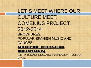LET´S MEET WHERE OUR
CULTURE MEET.
COMENIUS PROJECT.
2012-2014
BROCHURES:
POPULAR SPANISH MUSIC AND
DANCES.
SHEREZADE. (FUENSALIDA
ORGANIZATION).
C.E.I.P. TOMÁS ROMOJARO. FUENSALIDA ( TOLEDO)
SPAIN.
 