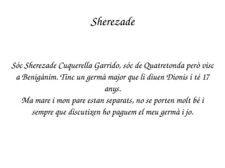 Sherezade
Sóc Sherezade Cuquerella Garrido, sóc de Quatretonda però visc 
a Benigànim. Tinc un germà major que li diuen Dionis i té 17 
anys.
Ma mare i mon pare estan separats, no se porten molt bé i 
sempre que discutixen ho paguem el meu germà i jo.
 